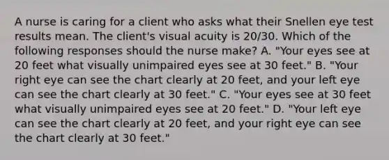 A nurse is caring for a client who asks what their Snellen eye test results mean. The client's visual acuity is 20/30. Which of the following responses should the nurse make? A. "Your eyes see at 20 feet what visually unimpaired eyes see at 30 feet." B. "Your right eye can see the chart clearly at 20 feet, and your left eye can see the chart clearly at 30 feet." C. "Your eyes see at 30 feet what visually unimpaired eyes see at 20 feet." D. "Your left eye can see the chart clearly at 20 feet, and your right eye can see the chart clearly at 30 feet."