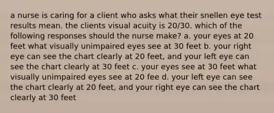 a nurse is caring for a client who asks what their snellen eye test results mean. the clients visual acuity is 20/30. which of the following responses should the nurse make? a. your eyes at 20 feet what visually unimpaired eyes see at 30 feet b. your right eye can see the chart clearly at 20 feet, and your left eye can see the chart clearly at 30 feet c. your eyes see at 30 feet what visually unimpaired eyes see at 20 fee d. your left eye can see the chart clearly at 20 feet, and your right eye can see the chart clearly at 30 feet