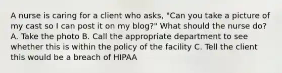 A nurse is caring for a client who asks, "Can you take a picture of my cast so I can post it on my blog?" What should the nurse do? A. Take the photo B. Call the appropriate department to see whether this is within the policy of the facility C. Tell the client this would be a breach of HIPAA