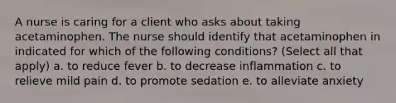 A nurse is caring for a client who asks about taking acetaminophen. The nurse should identify that acetaminophen in indicated for which of the following conditions? (Select all that apply) a. to reduce fever b. to decrease inflammation c. to relieve mild pain d. to promote sedation e. to alleviate anxiety