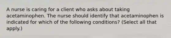 A nurse is caring for a client who asks about taking acetaminophen. The nurse should identify that acetaminophen is indicated for which of the following conditions? (Select all that apply.)