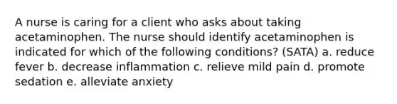 A nurse is caring for a client who asks about taking acetaminophen. The nurse should identify acetaminophen is indicated for which of the following conditions? (SATA) a. reduce fever b. decrease inflammation c. relieve mild pain d. promote sedation e. alleviate anxiety