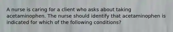 A nurse is caring for a client who asks about taking acetaminophen. The nurse should identify that acetaminophen is indicated for which of the following conditions?