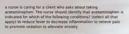 a nurse is caring for a client who asks about taking acetaminophen. The nurse should identify that acetaminophen is indicated for which of the following conditions? (select all that apply) to reduce fever to decrease inflammation to relieve pain to promote sedation to alleviate anxiety