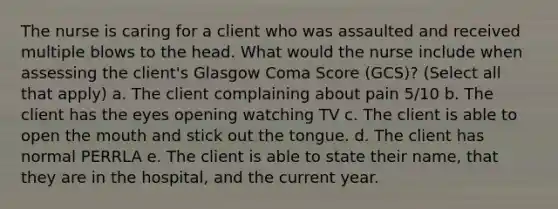 The nurse is caring for a client who was assaulted and received multiple blows to the head. What would the nurse include when assessing the client's Glasgow Coma Score (GCS)? (Select all that apply) a. The client complaining about pain 5/10 b. The client has the eyes opening watching TV c. The client is able to open the mouth and stick out the tongue. d. The client has normal PERRLA e. The client is able to state their name, that they are in the hospital, and the current year.