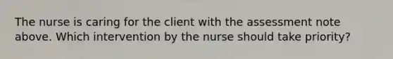 The nurse is caring for the client with the assessment note above. Which intervention by the nurse should take priority?