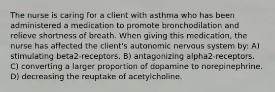 The nurse is caring for a client with asthma who has been administered a medication to promote bronchodilation and relieve shortness of breath. When giving this medication, the nurse has affected the client's autonomic nervous system by: A) stimulating beta2-receptors. B) antagonizing alpha2-receptors. C) converting a larger proportion of dopamine to norepinephrine. D) decreasing the reuptake of acetylcholine.