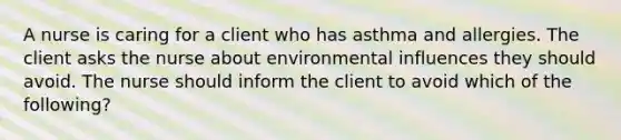 A nurse is caring for a client who has asthma and allergies. The client asks the nurse about environmental influences they should avoid. The nurse should inform the client to avoid which of the following?