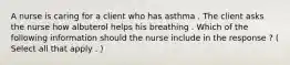 A nurse is caring for a client who has asthma . The client asks the nurse how albuterol helps his breathing . Which of the following information should the nurse include in the response ? ( Select all that apply . )