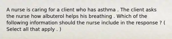 A nurse is caring for a client who has asthma . The client asks the nurse how albuterol helps his breathing . Which of the following information should the nurse include in the response ? ( Select all that apply . )