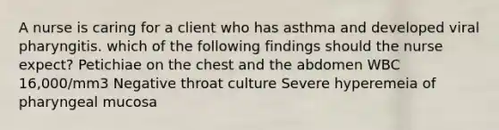 A nurse is caring for a client who has asthma and developed viral pharyngitis. which of the following findings should the nurse expect? Petichiae on the chest and the abdomen WBC 16,000/mm3 Negative throat culture Severe hyperemeia of pharyngeal mucosa