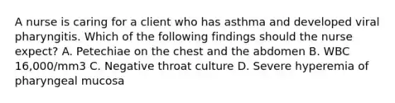 A nurse is caring for a client who has asthma and developed viral pharyngitis. Which of the following findings should the nurse expect? A. Petechiae on the chest and the abdomen B. WBC 16,000/mm3 C. Negative throat culture D. Severe hyperemia of pharyngeal mucosa