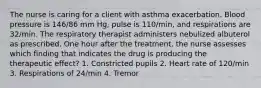 The nurse is caring for a client with asthma exacerbation. Blood pressure is 146/86 mm Hg, pulse is 110/min, and respirations are 32/min. The respiratory therapist administers nebulized albuterol as prescribed. One hour after the treatment, the nurse assesses which finding that indicates the drug is producing the therapeutic effect? 1. Constricted pupils 2. Heart rate of 120/min 3. Respirations of 24/min 4. Tremor