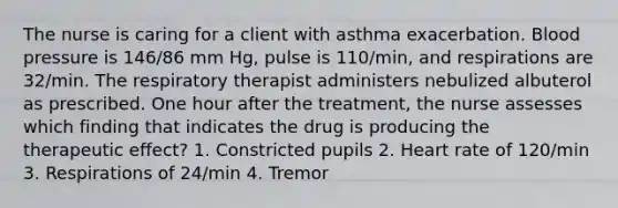 The nurse is caring for a client with asthma exacerbation. Blood pressure is 146/86 mm Hg, pulse is 110/min, and respirations are 32/min. The respiratory therapist administers nebulized albuterol as prescribed. One hour after the treatment, the nurse assesses which finding that indicates the drug is producing the therapeutic effect? 1. Constricted pupils 2. Heart rate of 120/min 3. Respirations of 24/min 4. Tremor