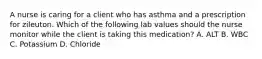 A nurse is caring for a client who has asthma and a prescription for zileuton. Which of the following lab values should the nurse monitor while the client is taking this medication? A. ALT B. WBC C. Potassium D. Chloride