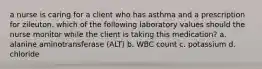 a nurse is caring for a client who has asthma and a prescription for zileuton. which of the following laboratory values should the nurse monitor while the client is taking this medication? a. alanine aminotransferase (ALT) b. WBC count c. potassium d. chloride