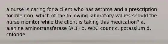 a nurse is caring for a client who has asthma and a prescription for zileuton. which of the following laboratory values should the nurse monitor while the client is taking this medication? a. alanine aminotransferase (ALT) b. WBC count c. potassium d. chloride