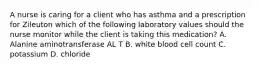 A nurse is caring for a client who has asthma and a prescription for Zileuton which of the following laboratory values should the nurse monitor while the client is taking this medication? A. Alanine aminotransferase AL T B. white blood cell count C. potassium D. chloride