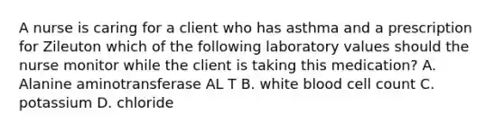 A nurse is caring for a client who has asthma and a prescription for Zileuton which of the following laboratory values should the nurse monitor while the client is taking this medication? A. Alanine aminotransferase AL T B. white blood cell count C. potassium D. chloride