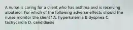 A nurse is caring for a client who has asthma and is receiving albuterol. For which of the following adverse effects should the nurse monitor the client? A. hyperkalemia B.dyspnea C. tachycardia D. candidiasis