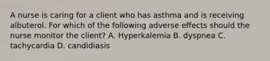 A nurse is caring for a client who has asthma and is receiving albuterol. For which of the following adverse effects should the nurse monitor the client? A. Hyperkalemia B. dyspnea C. tachycardia D. candidiasis