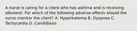 A nurse is caring for a client who has asthma and is receiving albuterol. For which of the following adverse effects should the nurse monitor the client? A. Hyperkalemia B. Dyspnea C. Tachycardia D. Candidiasis