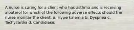 A nurse is caring for a client who has asthma and is receiving albuterol for which of the following adverse effects should the nurse monitor the client. a. Hyperkalemia b. Dyspnea c. Tachycardia d. Candidiasis