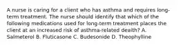 A nurse is caring for a client who has asthma and requires long-term treatment. The nurse should identify that which of the following medications used for long-term treatment places the client at an increased risk of asthma-related deaith? A. Salmeterol B. Fluticasone C. Budesonide D. Theophylline