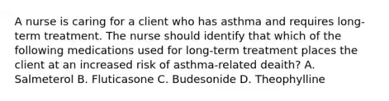 A nurse is caring for a client who has asthma and requires long-term treatment. The nurse should identify that which of the following medications used for long-term treatment places the client at an increased risk of asthma-related deaith? A. Salmeterol B. Fluticasone C. Budesonide D. Theophylline