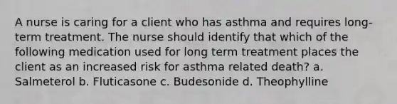 A nurse is caring for a client who has asthma and requires long-term treatment. The nurse should identify that which of the following medication used for long term treatment places the client as an increased risk for asthma related death? a. Salmeterol b. Fluticasone c. Budesonide d. Theophylline