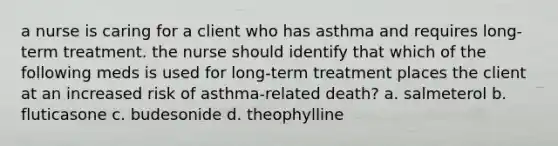 a nurse is caring for a client who has asthma and requires long-term treatment. the nurse should identify that which of the following meds is used for long-term treatment places the client at an increased risk of asthma-related death? a. salmeterol b. fluticasone c. budesonide d. theophylline