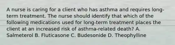 A nurse is caring for a client who has asthma and requires long-term treatment. The nurse should identify that which of the following medications used for long-term treatment places the client at an increased risk of asthma-related death? A. Salmeterol B. Fluticasone C. Budesonide D. Theophylline