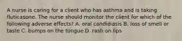 A nurse is caring for a client who has asthma and is taking fluticasone. The nurse should monitor the client for which of the following adverse effects? A. oral candidiasis B. loss of smell or taste C. bumps on the tongue D. rash on lips