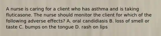 A nurse is caring for a client who has asthma and is taking fluticasone. The nurse should monitor the client for which of the following adverse effects? A. oral candidiasis B. loss of smell or taste C. bumps on the tongue D. rash on lips