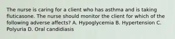 The nurse is caring for a client who has asthma and is taking fluticasone. The nurse should monitor the client for which of the following adverse affects? A. Hypoglycemia B. Hypertension C. Polyuria D. Oral candidiasis