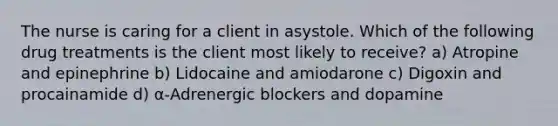 The nurse is caring for a client in asystole. Which of the following drug treatments is the client most likely to receive? a) Atropine and epinephrine b) Lidocaine and amiodarone c) Digoxin and procainamide d) α-Adrenergic blockers and dopamine