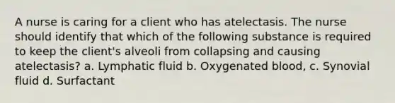 A nurse is caring for a client who has atelectasis. The nurse should identify that which of the following substance is required to keep the client's alveoli from collapsing and causing atelectasis? a. Lymphatic fluid b. Oxygenated blood, c. Synovial fluid d. Surfactant