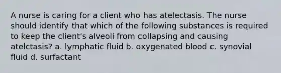 A nurse is caring for a client who has atelectasis. The nurse should identify that which of the following substances is required to keep the client's alveoli from collapsing and causing atelctasis? a. lymphatic fluid b. oxygenated blood c. synovial fluid d. surfactant