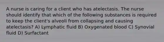 A nurse is caring for a client who has atelectasis. The nurse should identify that which of the following substances is required to keep the client's alveoli from collapsing and causing atelectasis? A) Lymphatic fluid B) Oxygenated blood C) Synovial fluid D) Surfactant