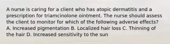 A nurse is caring for a client who has atopic dermatitis and a prescription for triamcinolone ointment. The nurse should assess the client to monitor for which of the following adverse effects? A. Increased pigmentation B. Localized hair loss C. Thinning of the hair D. Increased sensitivity to the sun