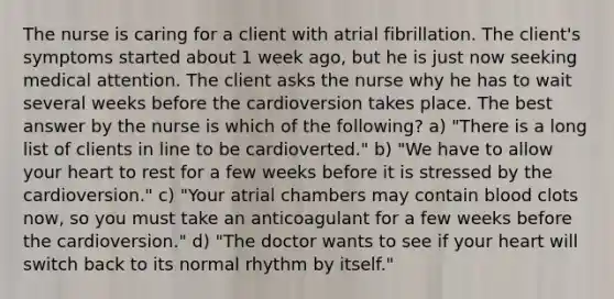 The nurse is caring for a client with atrial fibrillation. The client's symptoms started about 1 week ago, but he is just now seeking medical attention. The client asks the nurse why he has to wait several weeks before the cardioversion takes place. The best answer by the nurse is which of the following? a) "There is a long list of clients in line to be cardioverted." b) "We have to allow your heart to rest for a few weeks before it is stressed by the cardioversion." c) "Your atrial chambers may contain blood clots now, so you must take an anticoagulant for a few weeks before the cardioversion." d) "The doctor wants to see if your heart will switch back to its normal rhythm by itself."