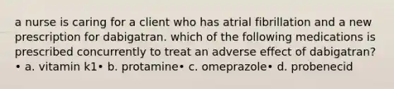 a nurse is caring for a client who has atrial fibrillation and a new prescription for dabigatran. which of the following medications is prescribed concurrently to treat an adverse effect of dabigatran?• a. vitamin k1• b. protamine• c. omeprazole• d. probenecid