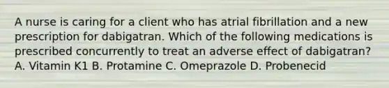 A nurse is caring for a client who has atrial fibrillation and a new prescription for dabigatran. Which of the following medications is prescribed concurrently to treat an adverse effect of dabigatran? A. Vitamin K1 B. Protamine C. Omeprazole D. Probenecid