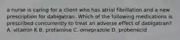 a nurse is caring for a client who has atrial fibrillation and a new prescription for dabigatran. Which of the following medications is prescribed concurrently to treat an adverse effect of dabigatran? A. vitamin K B. protamine C. omeprazole D. probenecid