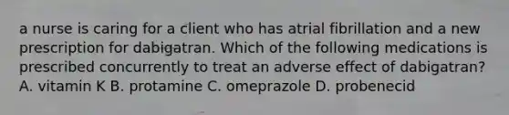 a nurse is caring for a client who has atrial fibrillation and a new prescription for dabigatran. Which of the following medications is prescribed concurrently to treat an adverse effect of dabigatran? A. vitamin K B. protamine C. omeprazole D. probenecid