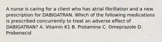 A nurse is caring for a client who has atrial fibrillation and a new prescription for DABIGATRAN. Which of the following medications is prescribed concurrently to treat an adverse effect of DABIGATRAN? A. Vitamin K1 B. Protamine C. Omeprazole D. Probenecid