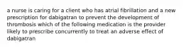 a nurse is caring for a client who has atrial fibrillation and a new prescription for dabigatran to prevent the development of thrombosis which of the following medication is the provider likely to prescribe concurrently to treat an adverse effect of dabigatran