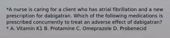 *A nurse is caring for a client who has atrial fibrillation and a new prescription for dabigatran. Which of the following medications is prescribed concurrently to treat an adverse effect of dabigatran?* A. Vitamin K1 B. Protamine C. Omeprazole D. Probenecid