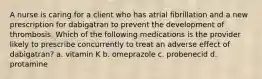 A nurse is caring for a client who has atrial fibrillation and a new prescription for dabigatran to prevent the development of thrombosis. Which of the following medications is the provider likely to prescribe concurrently to treat an adverse effect of dabigatran? a. vitamin K b. omeprazole c. probenecid d. protamine