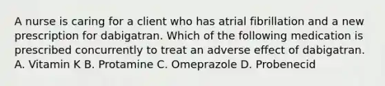 A nurse is caring for a client who has atrial fibrillation and a new prescription for dabigatran. Which of the following medication is prescribed concurrently to treat an adverse effect of dabigatran. A. Vitamin K B. Protamine C. Omeprazole D. Probenecid